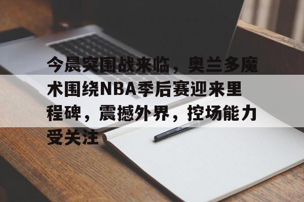 今晨突围战来临,奥兰多魔术围绕NBA季后赛迎来里程碑,震撼外界,控场能力受关注 今晨突围战来临,奥兰多魔术围绕NBA季后赛迎来里程碑,震撼外界,控场能力受关注