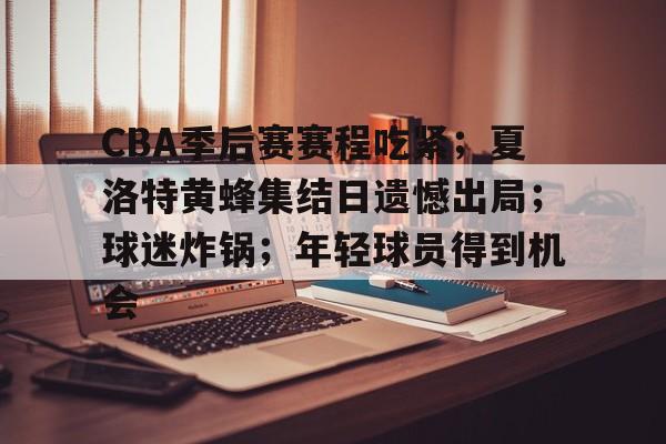 CBA季后赛赛程吃紧；夏洛特黄蜂集结日遗憾出局；球迷炸锅；年轻球员得到机会